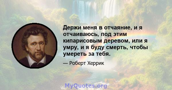 Держи меня в отчаяние, и я отчаиваюсь, под этим кипарисовым деревом, или я умру, и я буду смерть, чтобы умереть за тебя.