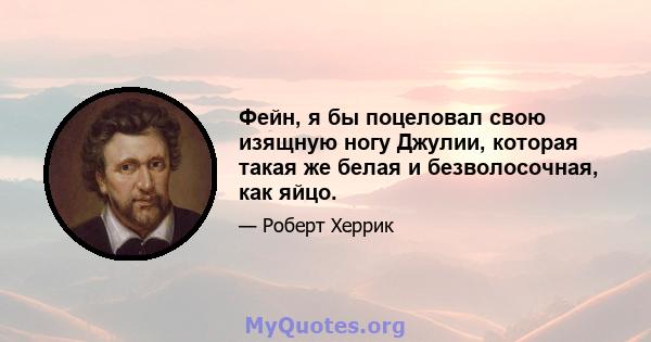 Фейн, я бы поцеловал свою изящную ногу Джулии, которая такая же белая и безволосочная, как яйцо.