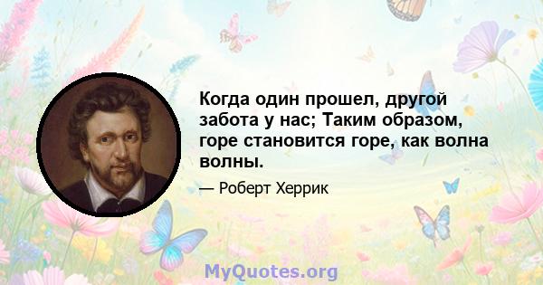 Когда один прошел, другой забота у нас; Таким образом, горе становится горе, как волна волны.