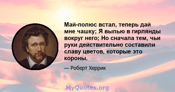 Май-полюс встал, теперь дай мне чашку; Я выпью в гирлянды вокруг него; Но сначала тем, чьи руки действительно составили славу цветов, которые это короны.