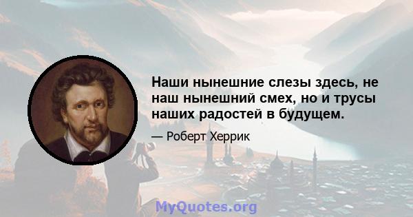 Наши нынешние слезы здесь, не наш нынешний смех, но и трусы наших радостей в будущем.