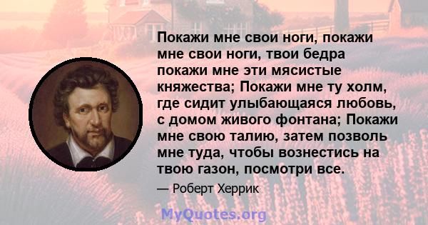 Покажи мне свои ноги, покажи мне свои ноги, твои бедра покажи мне эти мясистые княжества; Покажи мне ту холм, где сидит улыбающаяся любовь, с домом живого фонтана; Покажи мне свою талию, затем позволь мне туда, чтобы