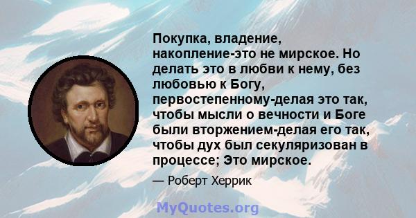 Покупка, владение, накопление-это не мирское. Но делать это в любви к нему, без любовью к Богу, первостепенному-делая это так, чтобы мысли о вечности и Боге были вторжением-делая его так, чтобы дух был секуляризован в