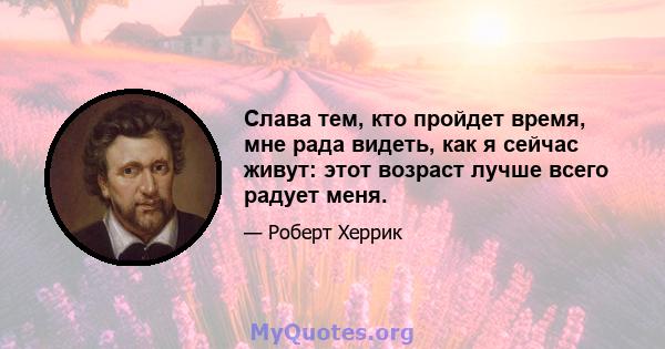 Слава тем, кто пройдет время, мне рада видеть, как я сейчас живут: этот возраст лучше всего радует меня.