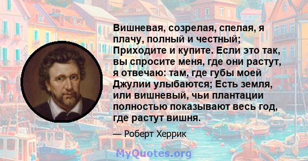 Вишневая, созрелая, спелая, я плачу, полный и честный; Приходите и купите. Если это так, вы спросите меня, где они растут, я отвечаю: там, где губы моей Джулии улыбаются; Есть земля, или вишневый, чьи плантации