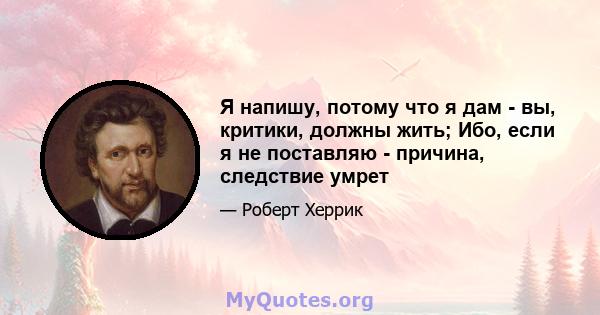 Я напишу, потому что я дам - ​​вы, критики, должны жить; Ибо, если я не поставляю - причина, следствие умрет