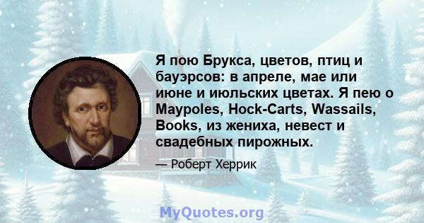 Я пою Брукса, цветов, птиц и бауэрсов: в апреле, мае или июне и июльских цветах. Я пею о Maypoles, Hock-Carts, Wassails, Books, из жениха, невест и свадебных пирожных.