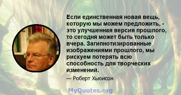 Если единственная новая вещь, которую мы можем предложить, - это улучшенная версия прошлого, то сегодня может быть только вчера. Загипнотизированные изображениями прошлого, мы рискуем потерять всю способность для