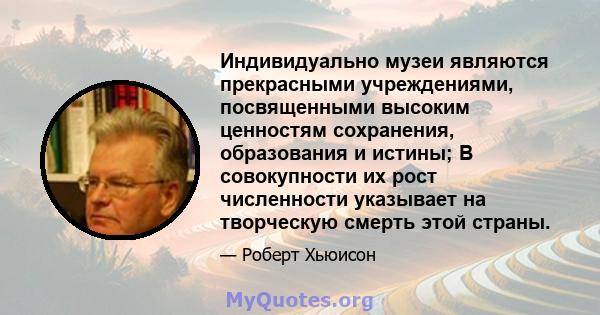 Индивидуально музеи являются прекрасными учреждениями, посвященными высоким ценностям сохранения, образования и истины; В совокупности их рост численности указывает на творческую смерть этой страны.