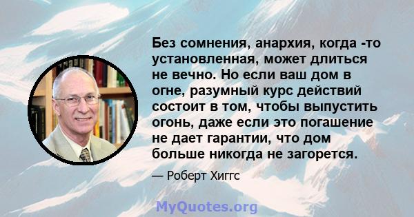 Без сомнения, анархия, когда -то установленная, может длиться не вечно. Но если ваш дом в огне, разумный курс действий состоит в том, чтобы выпустить огонь, даже если это погашение не дает гарантии, что дом больше