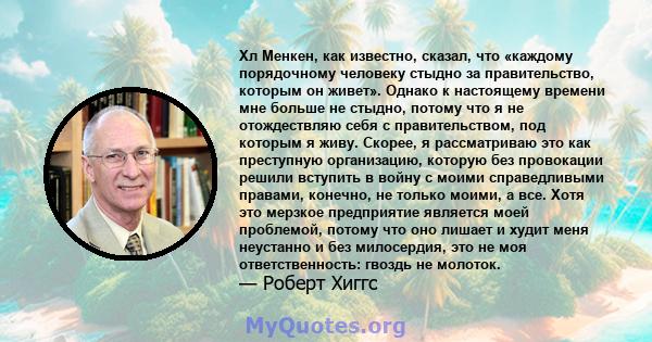 Хл Менкен, как известно, сказал, что «каждому порядочному человеку стыдно за правительство, которым он живет». Однако к настоящему времени мне больше не стыдно, потому что я не отождествляю себя с правительством, под