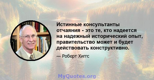 Истинные консультанты отчаяния - это те, кто надеется на надежный исторический опыт, правительство может и будет действовать конструктивно.