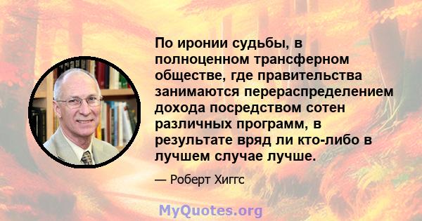 По иронии судьбы, в полноценном трансферном обществе, где правительства занимаются перераспределением дохода посредством сотен различных программ, в результате вряд ли кто-либо в лучшем случае лучше.