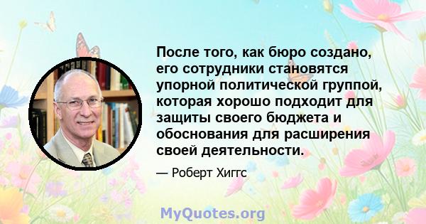 После того, как бюро создано, его сотрудники становятся упорной политической группой, которая хорошо подходит для защиты своего бюджета и обоснования для расширения своей деятельности.