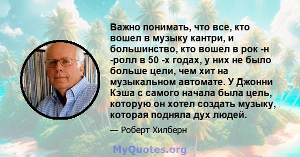 Важно понимать, что все, кто вошел в музыку кантри, и большинство, кто вошел в рок -н -ролл в 50 -х годах, у них не было больше цели, чем хит на музыкальном автомате. У Джонни Кэша с самого начала была цель, которую он