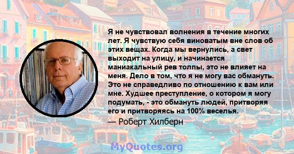 Я не чувствовал волнения в течение многих лет. Я чувствую себя виноватым вне слов об этих вещах. Когда мы вернулись, а свет выходит на улицу, и начинается маниакальный рев толпы, это не влияет на меня. Дело в том, что я 