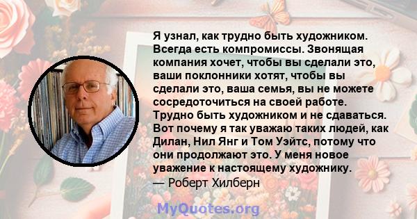 Я узнал, как трудно быть художником. Всегда есть компромиссы. Звонящая компания хочет, чтобы вы сделали это, ваши поклонники хотят, чтобы вы сделали это, ваша семья, вы не можете сосредоточиться на своей работе. Трудно