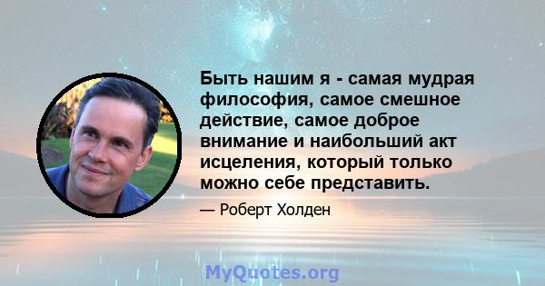 Быть нашим я - самая мудрая философия, самое смешное действие, самое доброе внимание и наибольший акт исцеления, который только можно себе представить.