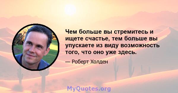 Чем больше вы стремитесь и ищете счастье, тем больше вы упускаете из виду возможность того, что оно уже здесь.