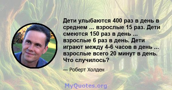 Дети улыбаются 400 раз в день в среднем ... взрослые 15 раз. Дети смеются 150 раз в день ... взрослые 6 раз в день. Дети играют между 4-6 часов в день ... взрослые всего 20 минут в день. Что случилось?