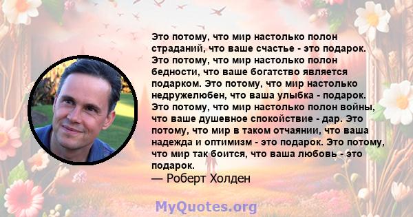 Это потому, что мир настолько полон страданий, что ваше счастье - это подарок. Это потому, что мир настолько полон бедности, что ваше богатство является подарком. Это потому, что мир настолько недружелюбен, что ваша