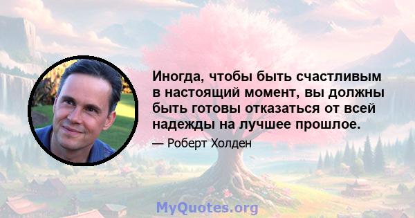 Иногда, чтобы быть счастливым в настоящий момент, вы должны быть готовы отказаться от всей надежды на лучшее прошлое.