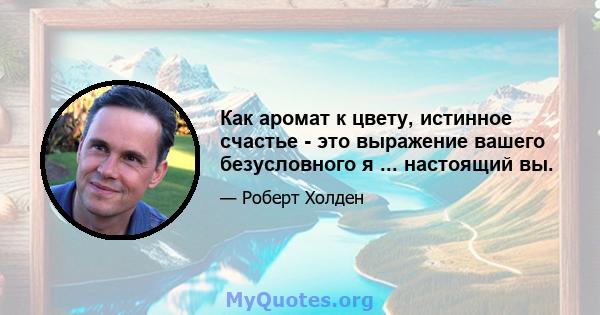 Как аромат к цвету, истинное счастье - это выражение вашего безусловного я ... настоящий вы.