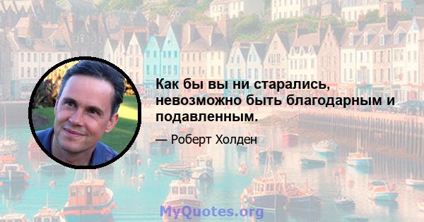 Как бы вы ни старались, невозможно быть благодарным и подавленным.