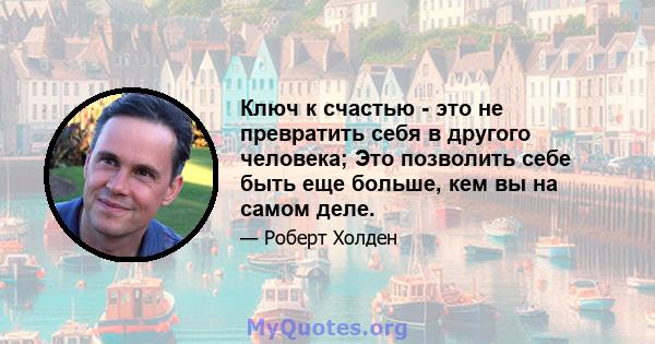 Ключ к счастью - это не превратить себя в другого человека; Это позволить себе быть еще больше, кем вы на самом деле.