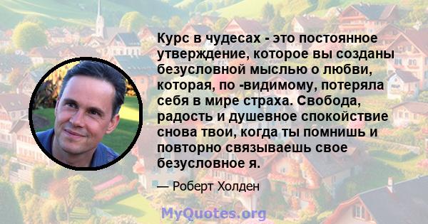 Курс в чудесах - это постоянное утверждение, которое вы созданы безусловной мыслью о любви, которая, по -видимому, потеряла себя в мире страха. Свобода, радость и душевное спокойствие снова твои, когда ты помнишь и