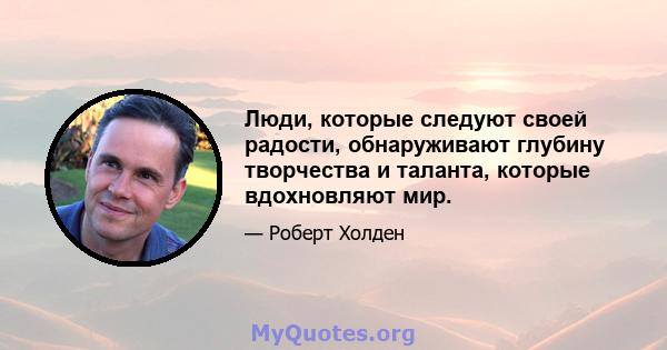 Люди, которые следуют своей радости, обнаруживают глубину творчества и таланта, которые вдохновляют мир.