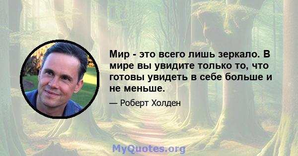 Мир - это всего лишь зеркало. В мире вы увидите только то, что готовы увидеть в себе больше и не меньше.