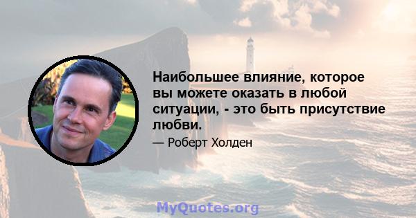 Наибольшее влияние, которое вы можете оказать в любой ситуации, - это быть присутствие любви.