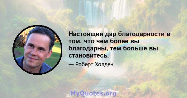 Настоящий дар благодарности в том, что чем более вы благодарны, тем больше вы становитесь.