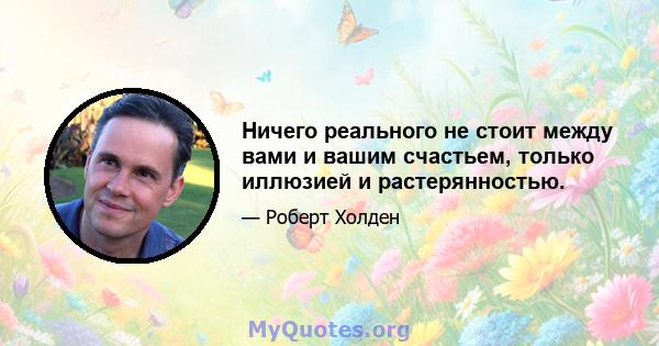 Ничего реального не стоит между вами и вашим счастьем, только иллюзией и растерянностью.