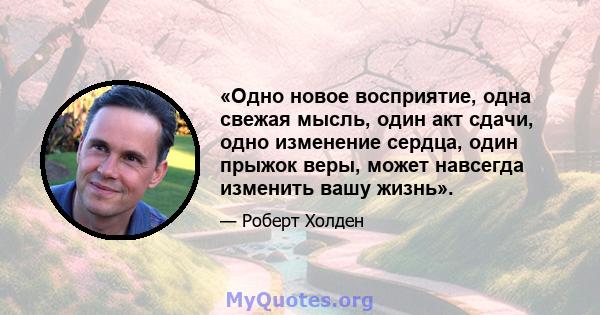 «Одно новое восприятие, одна свежая мысль, один акт сдачи, одно изменение сердца, один прыжок веры, может навсегда изменить вашу жизнь».