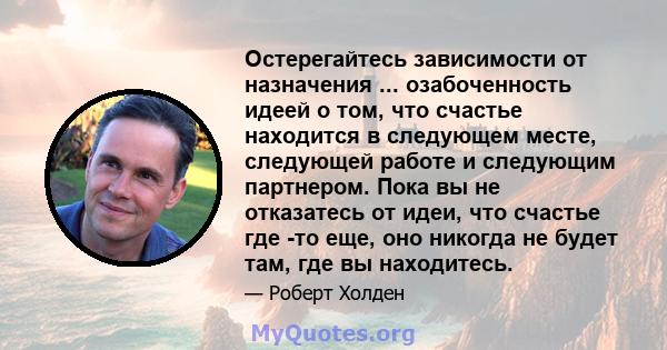 Остерегайтесь зависимости от назначения ... озабоченность идеей о том, что счастье находится в следующем месте, следующей работе и следующим партнером. Пока вы не отказатесь от идеи, что счастье где -то еще, оно никогда 