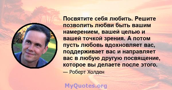 Посвятите себя любить. Решите позволить любви быть вашим намерением, вашей целью и вашей точкой зрения. А потом пусть любовь вдохновляет вас, поддерживает вас и направляет вас в любую другую посвящение, которое вы