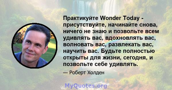 Практикуйте Wonder Today - присутствуйте, начинайте снова, ничего не знаю и позвольте всем удивлять вас, вдохновлять вас, волновать вас, развлекать вас, научить вас. Будьте полностью открыты для жизни, сегодня, и