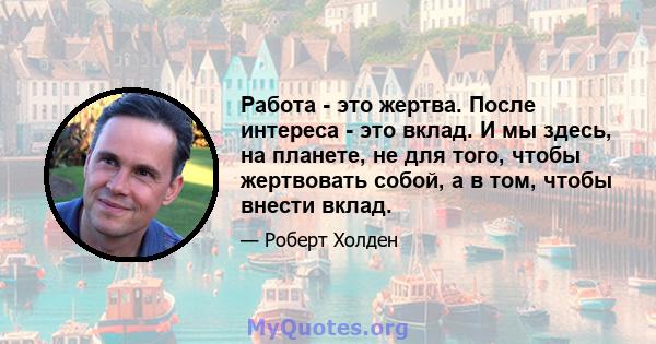 Работа - это жертва. После интереса - это вклад. И мы здесь, на планете, не для того, чтобы жертвовать собой, а в том, чтобы внести вклад.