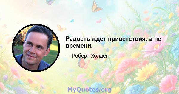 Радость ждет приветствия, а не времени.