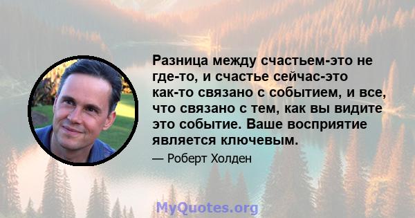 Разница между счастьем-это не где-то, и счастье сейчас-это как-то связано с событием, и все, что связано с тем, как вы видите это событие. Ваше восприятие является ключевым.