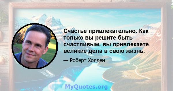 Счастье привлекательно. Как только вы решите быть счастливым, вы привлекаете великие дела в свою жизнь.