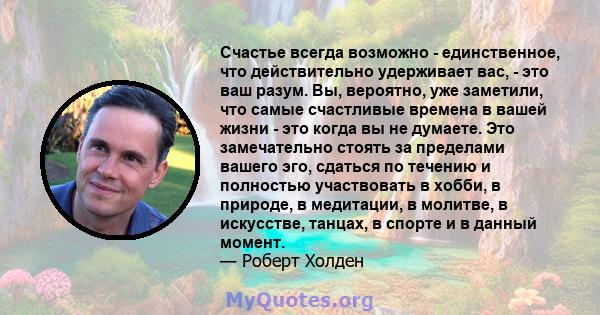 Счастье всегда возможно - единственное, что действительно удерживает вас, - это ваш разум. Вы, вероятно, уже заметили, что самые счастливые времена в вашей жизни - это когда вы не думаете. Это замечательно стоять за