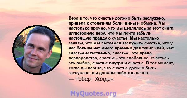 Вера в то, что счастье должно быть заслужено, привела к столетиям боли, вины и обмана. Мы настолько прочно, что мы цеплялись за этот сингл, иллюзорную веру, что мы почти забыли настоящую правду о счастье. Мы настолько