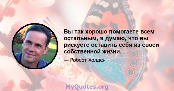 Вы так хорошо помогаете всем остальным, я думаю, что вы рискуете оставить себя из своей собственной жизни.