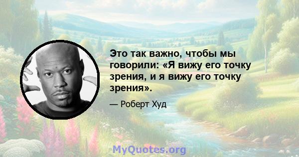 Это так важно, чтобы мы говорили: «Я вижу его точку зрения, и я вижу его точку зрения».