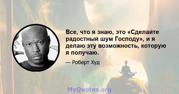 Все, что я знаю, это «Сделайте радостный шум Господу», и я делаю эту возможность, которую я получаю.