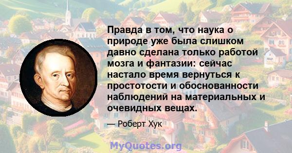 Правда в том, что наука о природе уже была слишком давно сделана только работой мозга и фантазии: сейчас настало время вернуться к простотости и обоснованности наблюдений на материальных и очевидных вещах.