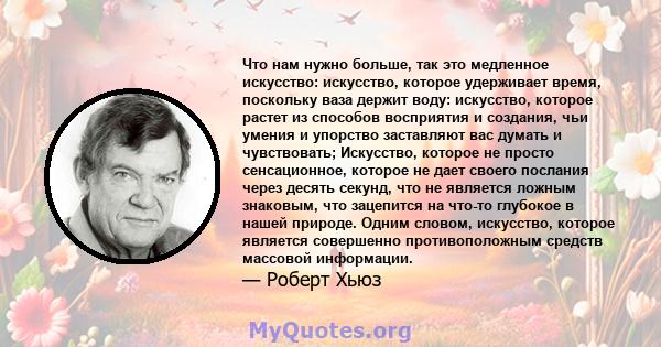 Что нам нужно больше, так это медленное искусство: искусство, которое удерживает время, поскольку ваза держит воду: искусство, которое растет из способов восприятия и создания, чьи умения и упорство заставляют вас